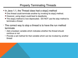 In Java 1.1, the Thread class had a stop() method
One thread could terminate another by invoking its stop() method.
However, using stop() could lead to deadlocks
The stop() method is now deprecated. DO NOT use the stop method to
terminate a thread
• The correct way to stop a thread is to have the run method
terminate
• Add a boolean variable which indicates whether the thread should
continue or not
• Provide a set method for that variable which can be invoked by another
thread
Properly Terminating Threads
 