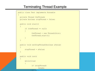 public class Test implements Runnable
{
private Thread theThread;
private boolean stopThread = false;
public void start()
{
if (theThread == null)
{
theThread = new Thread(this);
theThread.start();
}
}
public void setStopThread(boolean aValue)
{
stopThread = aValue;
}
public void run()
{
while(true)
{
if (stopThread)
break;
// ....
Terminating Thread Example
 