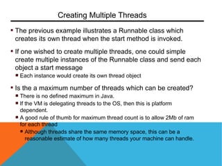 The previous example illustrates a Runnable class which
creates its own thread when the start method is invoked.
If one wished to create multiple threads, one could simple
create multiple instances of the Runnable class and send each
object a start message
Each instance would create its own thread object
Is the a maximum number of threads which can be created?
There is no defined maximum in Java.
If the VM is delegating threads to the OS, then this is platform
dependent.
A good rule of thumb for maximum thread count is to allow 2Mb of ram
for each thread
Although threads share the same memory space, this can be a
reasonable estimate of how many threads your machine can handle.
Creating Multiple Threads
 