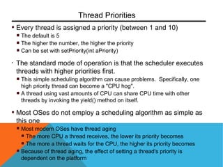 Every thread is assigned a priority (between 1 and 10)
The default is 5
The higher the number, the higher the priority
Can be set with setPriority(int aPriority)
• The standard mode of operation is that the scheduler executes
threads with higher priorities first.
This simple scheduling algorithm can cause problems. Specifically, one
high priority thread can become a "CPU hog".
A thread using vast amounts of CPU can share CPU time with other
threads by invoking the yield() method on itself.
Most OSes do not employ a scheduling algorithm as simple as
this one
Most modern OSes have thread aging
The more CPU a thread receives, the lower its priority becomes
The more a thread waits for the CPU, the higher its priority becomes
Because of thread aging, the effect of setting a thread's priority is
dependent on the platform
Thread Priorities
 