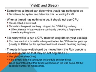 Sometimes a thread can determine that it has nothing to do
Sometimes the system can determine this. ie. waiting for I/O
• When a thread has nothing to do, it should not use CPU
This is called a busy-wait.
Threads in busy-wait are busy using up the CPU doing nothing.
Often, threads in busy-wait are continually checking a flag to see if
there is anything to do.
It is worthwhile to run a CPU monitor program on your desktop
You can see that a thread is in busy-wait when the CPU monitor goes up
(usually to 100%), but the application doesn't seem to be doing anything.
• Threads in busy-wait should be moved from the Run queue to
the Wait queue so that they do not hog the CPU
• Use yield() or sleep(time)
• Yield simply tells the scheduler to schedule another thread
• Sleep guarantees that this thread will remain in the wait queue for the
specified number of milliseconds.
Yield() and Sleep()
 