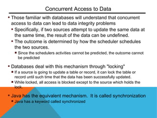 Those familiar with databases will understand that concurrent
access to data can lead to data integrity problems
Specifically, if two sources attempt to update the same data at
the same time, the result of the data can be undefined.
The outcome is determined by how the scheduler schedules
the two sources.
Since the schedulers activities cannot be predicted, the outcome cannot
be predicted
Databases deal with this mechanism through "locking"
If a source is going to update a table or record, it can lock the table or
record until such time that the data has been successfully updated.
While locked, all access is blocked except to the source which holds the
lock.
Java has the equivalent mechanism. It is called synchronization
Java has a keyword called synchronized
Concurrent Access to Data
 