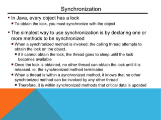 In Java, every object has a lock
To obtain the lock, you must synchronize with the object
The simplest way to use synchronization is by declaring one or
more methods to be synchronized
When a synchronized method is invoked, the calling thread attempts to
obtain the lock on the object.
if it cannot obtain the lock, the thread goes to sleep until the lock
becomes available
Once the lock is obtained, no other thread can obtain the lock until it is
released. ie, the synchronized method terminates
When a thread is within a synchronized method, it knows that no other
synchronized method can be invoked by any other thread
Therefore, it is within synchronized methods that critical data is updated
Synchronization
 