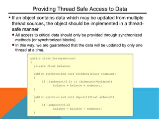 If an object contains data which may be updated from multiple
thread sources, the object should be implemented in a thread-
safe manner
All access to critical data should only be provided through synchronized
methods (or synchronized blocks).
In this way, we are guaranteed that the data will be updated by only one
thread at a time.
Providing Thread Safe Access to Data
public class SavingsAccount
{
private float balance;
public synchronized void withdraw(float anAmount)
{
if ((anAmount>0.0) && (anAmount<=balance))
balance = balance - anAmount;
}
public synchronized void deposit(float anAmount)
{
if (anAmount>0.0)
balance = balance + anAmount;
}
 