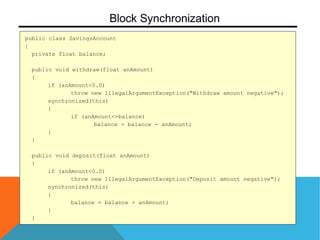public class SavingsAccount
{
private float balance;
public void withdraw(float anAmount)
{
if (anAmount<0.0)
throw new IllegalArgumentException("Withdraw amount negative");
synchronized(this)
{
if (anAmount<=balance)
balance = balance - anAmount;
}
}
public void deposit(float anAmount)
{
if (anAmount<0.0)
throw new IllegalArgumentException("Deposit amount negative");
synchronized(this)
{
balance = balance + anAmount;
}
}
Block Synchronization
 