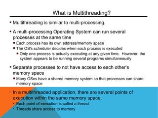 Multithreading is similar to multi-processing.
A multi-processing Operating System can run several
processes at the same time
Each process has its own address/memory space
The OS's scheduler decides when each process is executed
Only one process is actually executing at any given time. However, the
system appears to be running several programs simultaneously
Separate processes to not have access to each other's
memory space
Many OSes have a shared memory system so that processes can share
memory space
• In a multithreaded application, there are several points of
execution within the same memory space.
• Each point of execution is called a thread
• Threads share access to memory
What is Multithreading?
 