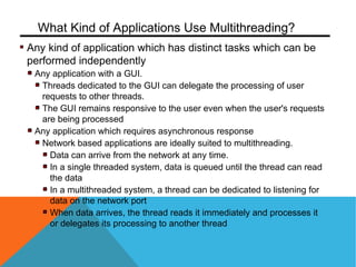 Any kind of application which has distinct tasks which can be
performed independently
Any application with a GUI.
Threads dedicated to the GUI can delegate the processing of user
requests to other threads.
The GUI remains responsive to the user even when the user's requests
are being processed
Any application which requires asynchronous response
Network based applications are ideally suited to multithreading.
Data can arrive from the network at any time.
In a single threaded system, data is queued until the thread can read
the data
In a multithreaded system, a thread can be dedicated to listening for
data on the network port
When data arrives, the thread reads it immediately and processes it
or delegates its processing to another thread
What Kind of Applications Use Multithreading?
 