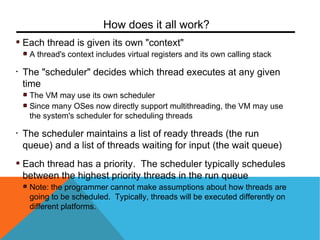 Each thread is given its own "context"
A thread's context includes virtual registers and its own calling stack
• The "scheduler" decides which thread executes at any given
time
The VM may use its own scheduler
Since many OSes now directly support multithreading, the VM may use
the system's scheduler for scheduling threads
• The scheduler maintains a list of ready threads (the run
queue) and a list of threads waiting for input (the wait queue)
Each thread has a priority. The scheduler typically schedules
between the highest priority threads in the run queue
Note: the programmer cannot make assumptions about how threads are
going to be scheduled. Typically, threads will be executed differently on
different platforms.
How does it all work?
 