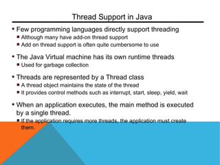 Few programming languages directly support threading
Although many have add-on thread support
Add on thread support is often quite cumbersome to use
The Java Virtual machine has its own runtime threads
Used for garbage collection
Threads are represented by a Thread class
A thread object maintains the state of the thread
It provides control methods such as interrupt, start, sleep, yield, wait
When an application executes, the main method is executed
by a single thread.
If the application requires more threads, the application must create
them.
Thread Support in Java
 