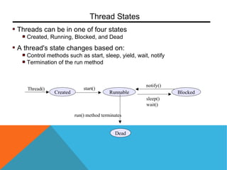 Threads can be in one of four states
Created, Running, Blocked, and Dead
A thread's state changes based on:
Control methods such as start, sleep, yield, wait, notify
Termination of the run method
Thread States
Created Runnable Blocked
Dead
start()Thread()
run() method terminates
sleep()
wait()
notify()
 