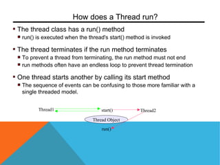 The thread class has a run() method
run() is executed when the thread's start() method is invoked
The thread terminates if the run method terminates
To prevent a thread from terminating, the run method must not end
run methods often have an endless loop to prevent thread termination
One thread starts another by calling its start method
The sequence of events can be confusing to those more familiar with a
single threaded model.
How does a Thread run?
Thread1
Thread Object
start() Thread2
run()
 