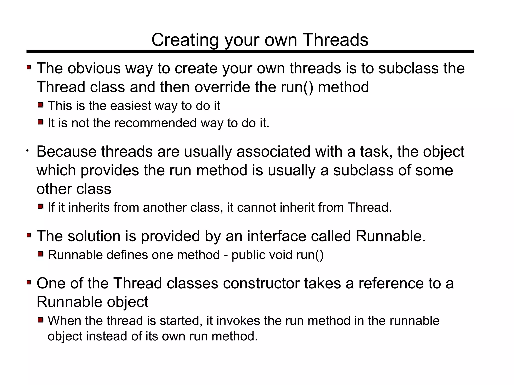 The obvious way to create your own threads is to subclass the
Thread class and then override the run() method
This is the easiest way to do it
It is not the recommended way to do it.
• Because threads are usually associated with a task, the object
which provides the run method is usually a subclass of some
other class
If it inherits from another class, it cannot inherit from Thread.
The solution is provided by an interface called Runnable.
Runnable defines one method - public void run()
One of the Thread classes constructor takes a reference to a
Runnable object
When the thread is started, it invokes the run method in the runnable
object instead of its own run method.
Creating your own Threads
 