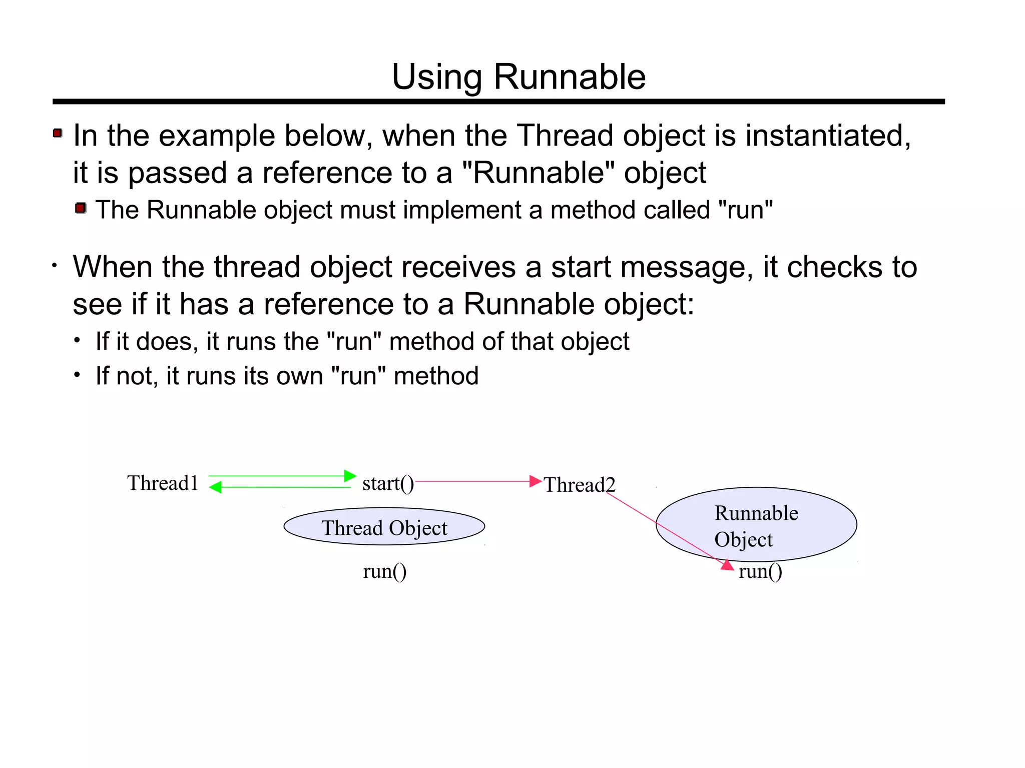 In the example below, when the Thread object is instantiated,
it is passed a reference to a "Runnable" object
The Runnable object must implement a method called "run"
• When the thread object receives a start message, it checks to
see if it has a reference to a Runnable object:
• If it does, it runs the "run" method of that object
• If not, it runs its own "run" method
Using Runnable
Thread1
Thread Object
start() Thread2
run()
Runnable
Object
run()
 