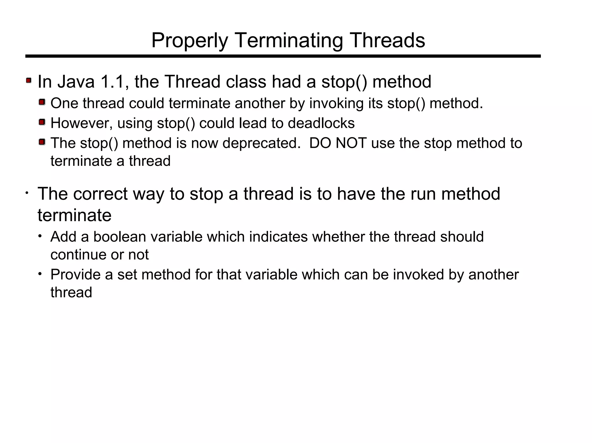 In Java 1.1, the Thread class had a stop() method
One thread could terminate another by invoking its stop() method.
However, using stop() could lead to deadlocks
The stop() method is now deprecated. DO NOT use the stop method to
terminate a thread
• The correct way to stop a thread is to have the run method
terminate
• Add a boolean variable which indicates whether the thread should
continue or not
• Provide a set method for that variable which can be invoked by another
thread
Properly Terminating Threads
 