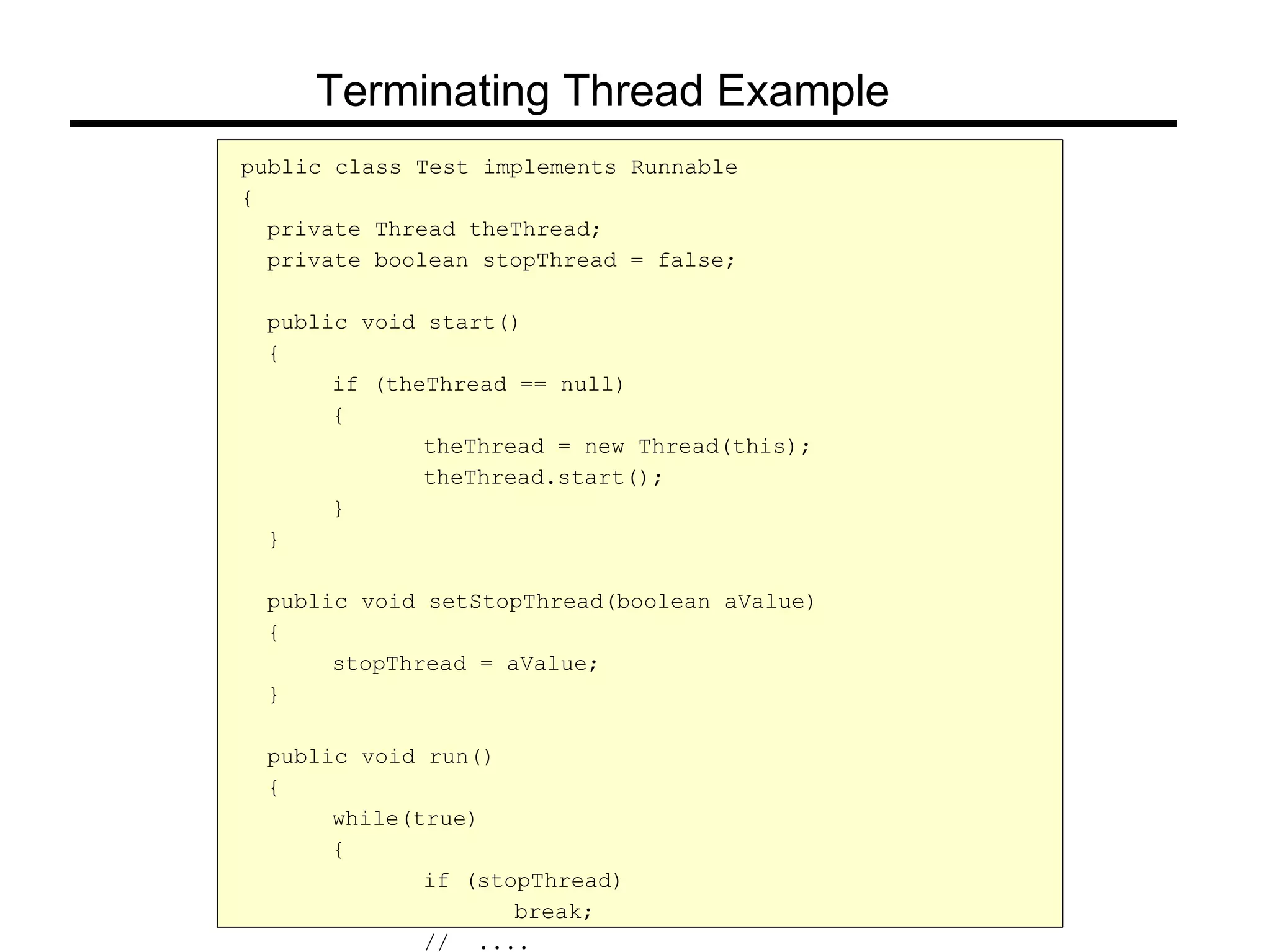 public class Test implements Runnable
{
private Thread theThread;
private boolean stopThread = false;
public void start()
{
if (theThread == null)
{
theThread = new Thread(this);
theThread.start();
}
}
public void setStopThread(boolean aValue)
{
stopThread = aValue;
}
public void run()
{
while(true)
{
if (stopThread)
break;
// ....
Terminating Thread Example
 