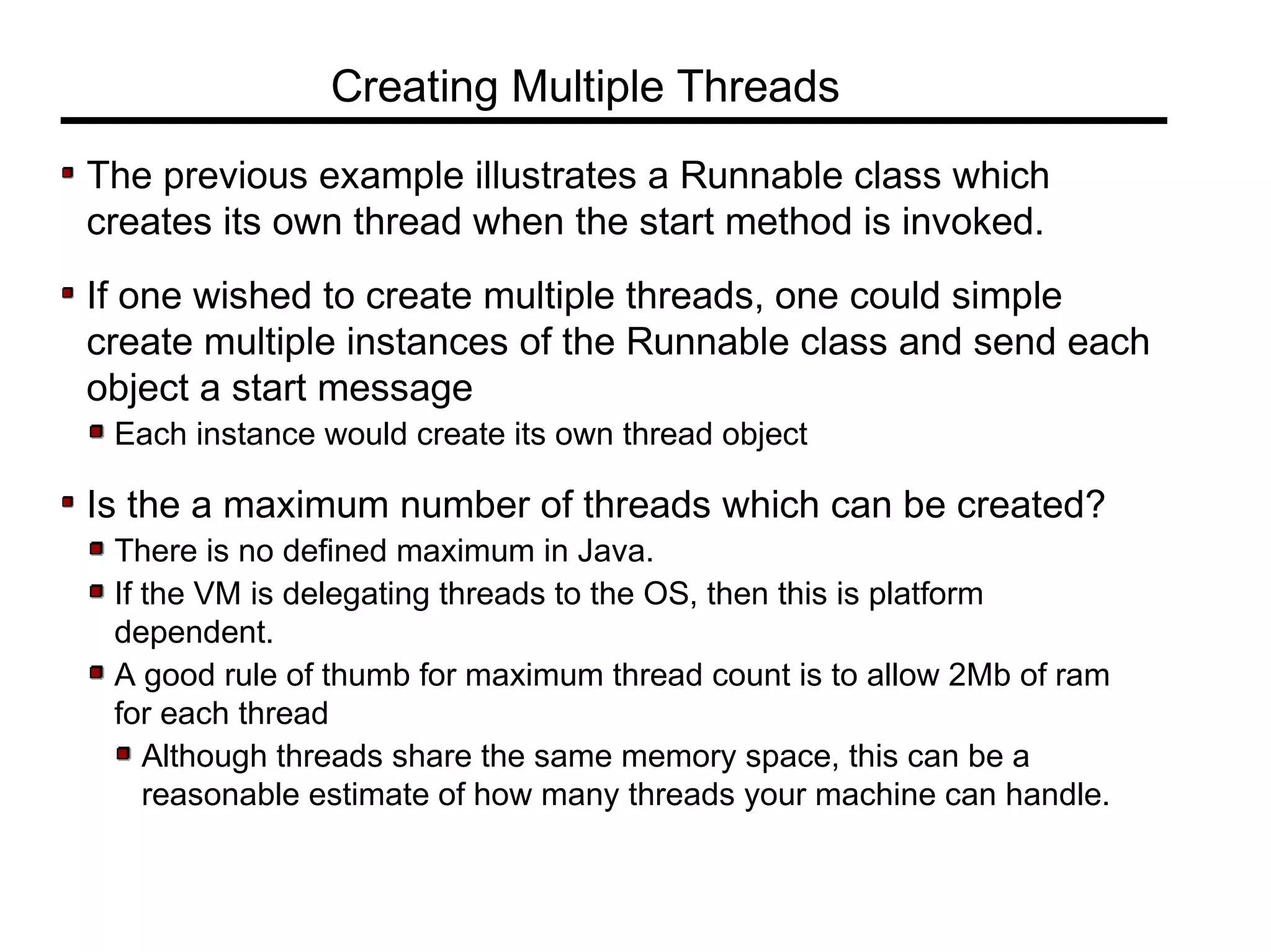 The previous example illustrates a Runnable class which
creates its own thread when the start method is invoked.
If one wished to create multiple threads, one could simple
create multiple instances of the Runnable class and send each
object a start message
Each instance would create its own thread object
Is the a maximum number of threads which can be created?
There is no defined maximum in Java.
If the VM is delegating threads to the OS, then this is platform
dependent.
A good rule of thumb for maximum thread count is to allow 2Mb of ram
for each thread
Although threads share the same memory space, this can be a
reasonable estimate of how many threads your machine can handle.
Creating Multiple Threads
 