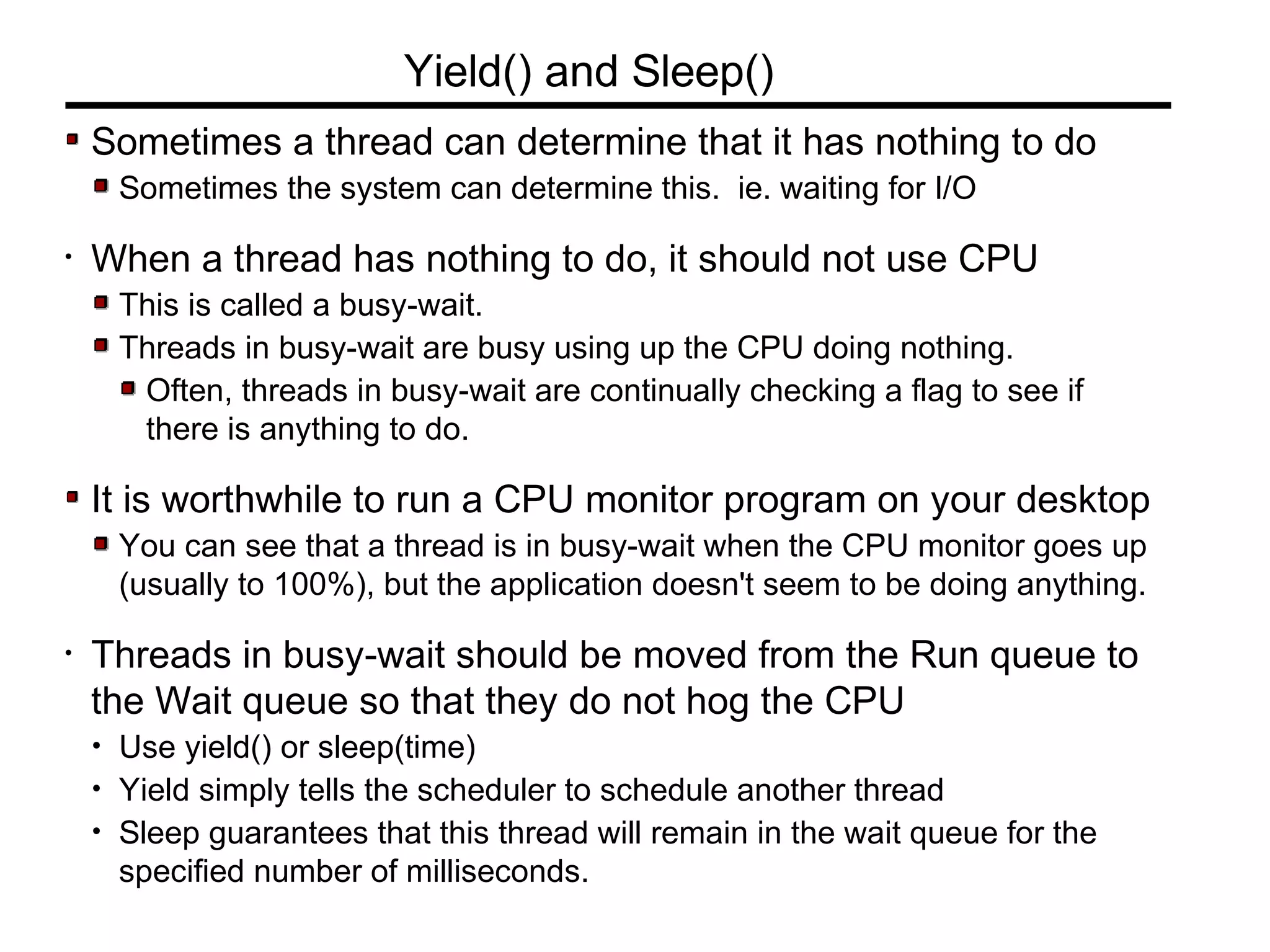 Sometimes a thread can determine that it has nothing to do
Sometimes the system can determine this. ie. waiting for I/O
• When a thread has nothing to do, it should not use CPU
This is called a busy-wait.
Threads in busy-wait are busy using up the CPU doing nothing.
Often, threads in busy-wait are continually checking a flag to see if
there is anything to do.
It is worthwhile to run a CPU monitor program on your desktop
You can see that a thread is in busy-wait when the CPU monitor goes up
(usually to 100%), but the application doesn't seem to be doing anything.
• Threads in busy-wait should be moved from the Run queue to
the Wait queue so that they do not hog the CPU
• Use yield() or sleep(time)
• Yield simply tells the scheduler to schedule another thread
• Sleep guarantees that this thread will remain in the wait queue for the
specified number of milliseconds.
Yield() and Sleep()
 