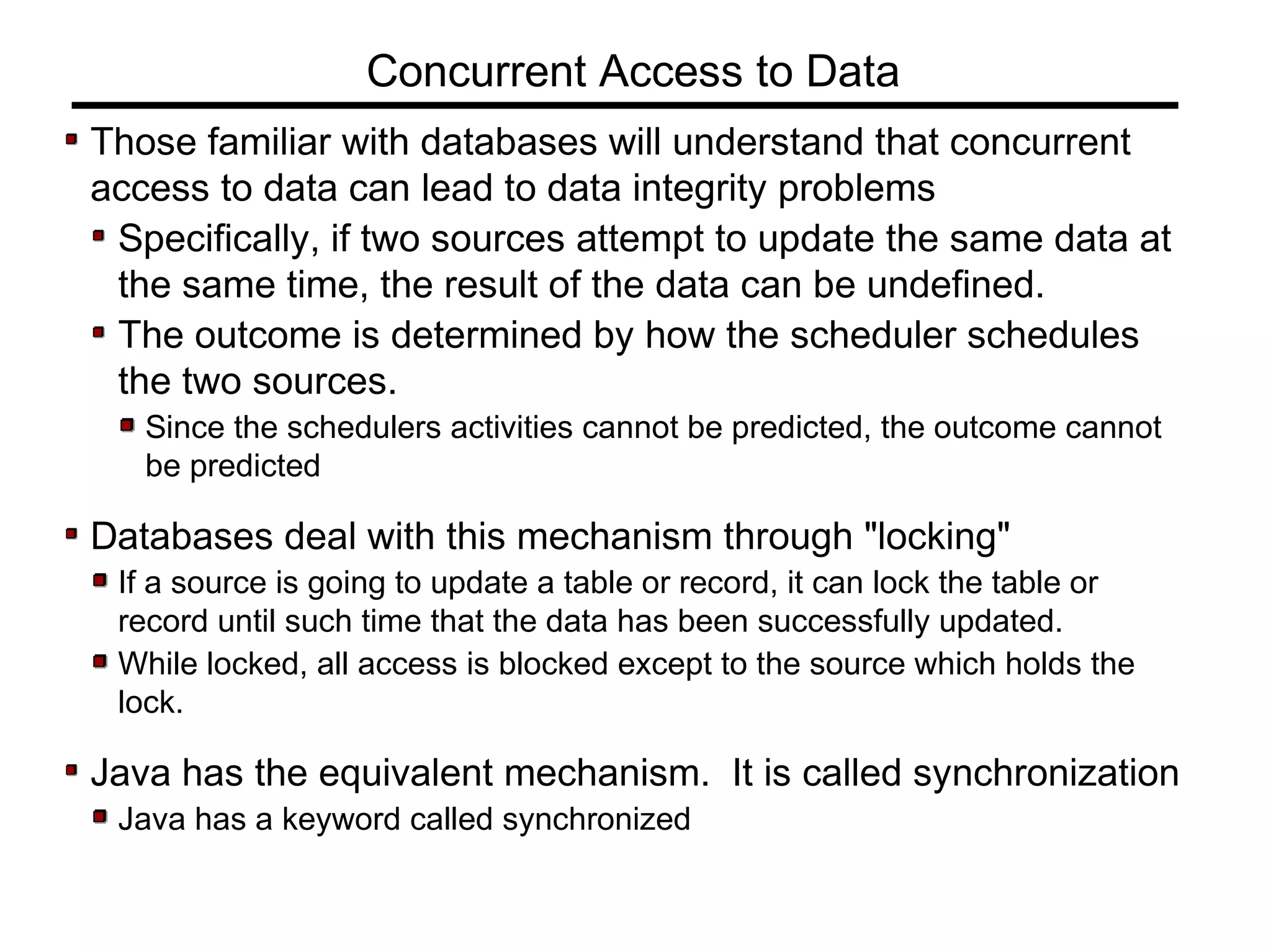 Those familiar with databases will understand that concurrent
access to data can lead to data integrity problems
Specifically, if two sources attempt to update the same data at
the same time, the result of the data can be undefined.
The outcome is determined by how the scheduler schedules
the two sources.
Since the schedulers activities cannot be predicted, the outcome cannot
be predicted
Databases deal with this mechanism through "locking"
If a source is going to update a table or record, it can lock the table or
record until such time that the data has been successfully updated.
While locked, all access is blocked except to the source which holds the
lock.
Java has the equivalent mechanism. It is called synchronization
Java has a keyword called synchronized
Concurrent Access to Data
 