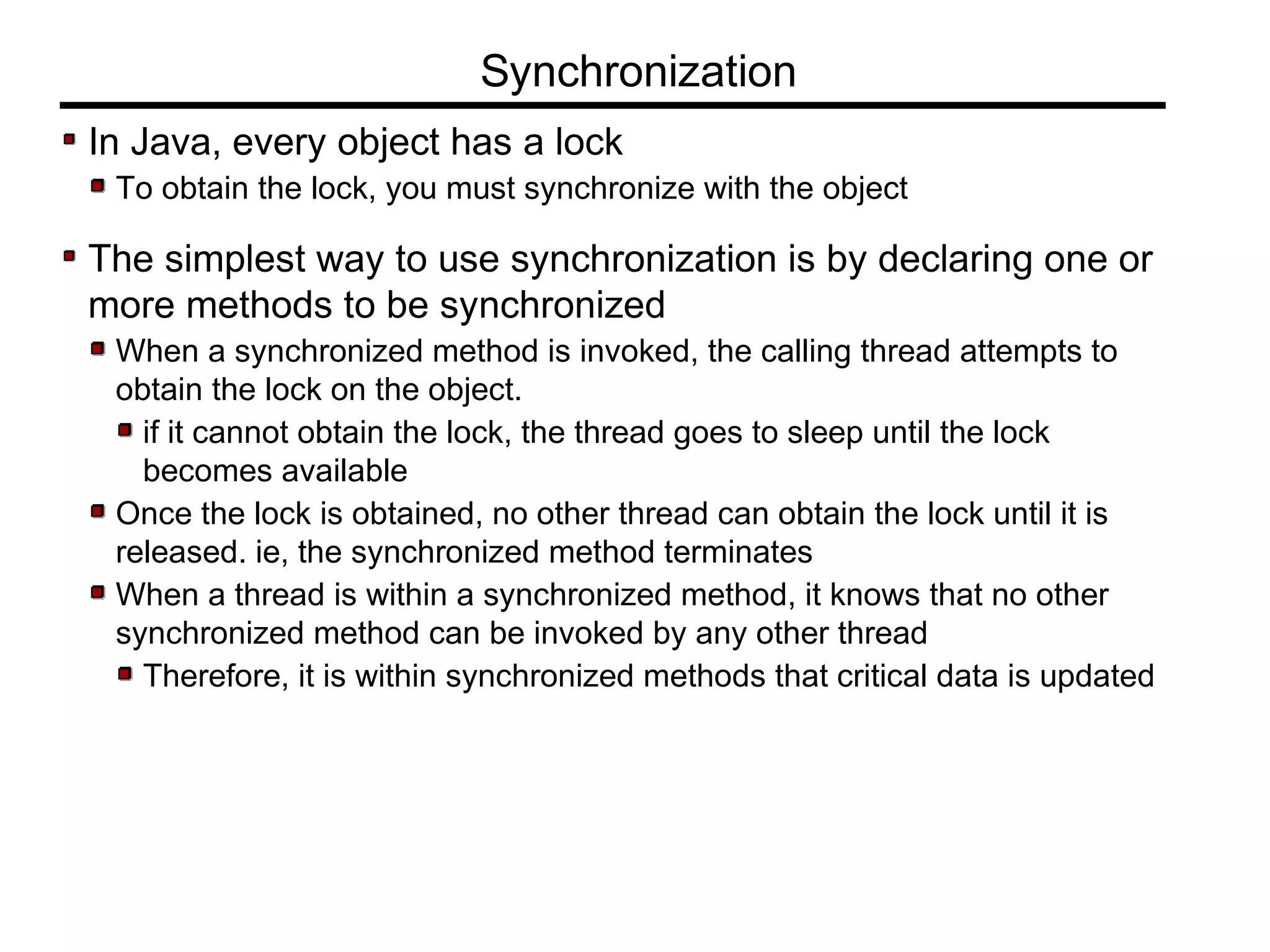 In Java, every object has a lock
To obtain the lock, you must synchronize with the object
The simplest way to use synchronization is by declaring one or
more methods to be synchronized
When a synchronized method is invoked, the calling thread attempts to
obtain the lock on the object.
if it cannot obtain the lock, the thread goes to sleep until the lock
becomes available
Once the lock is obtained, no other thread can obtain the lock until it is
released. ie, the synchronized method terminates
When a thread is within a synchronized method, it knows that no other
synchronized method can be invoked by any other thread
Therefore, it is within synchronized methods that critical data is updated
Synchronization
 