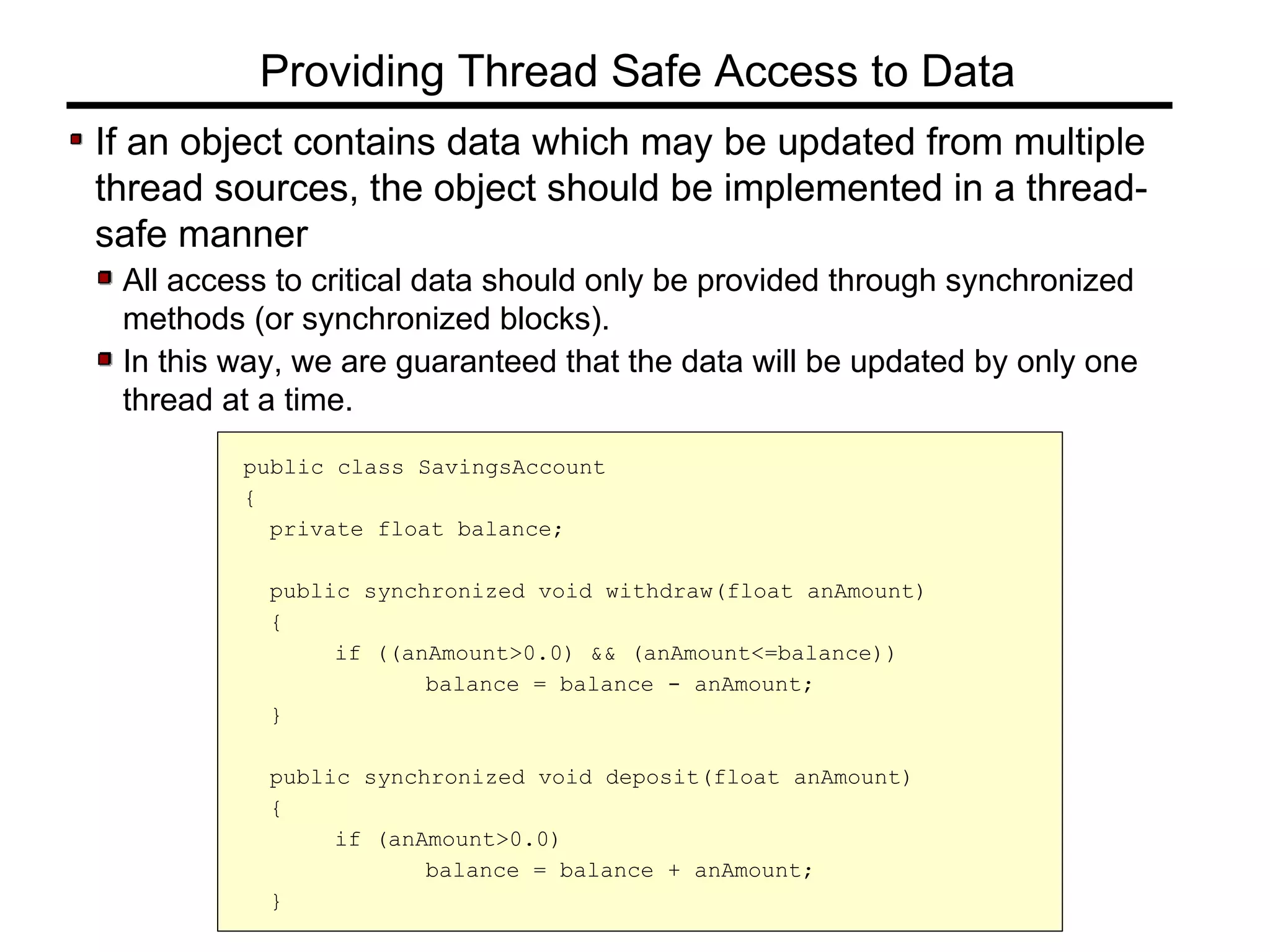 If an object contains data which may be updated from multiple
thread sources, the object should be implemented in a thread-
safe manner
All access to critical data should only be provided through synchronized
methods (or synchronized blocks).
In this way, we are guaranteed that the data will be updated by only one
thread at a time.
Providing Thread Safe Access to Data
public class SavingsAccount
{
private float balance;
public synchronized void withdraw(float anAmount)
{
if ((anAmount>0.0) && (anAmount<=balance))
balance = balance - anAmount;
}
public synchronized void deposit(float anAmount)
{
if (anAmount>0.0)
balance = balance + anAmount;
}
 