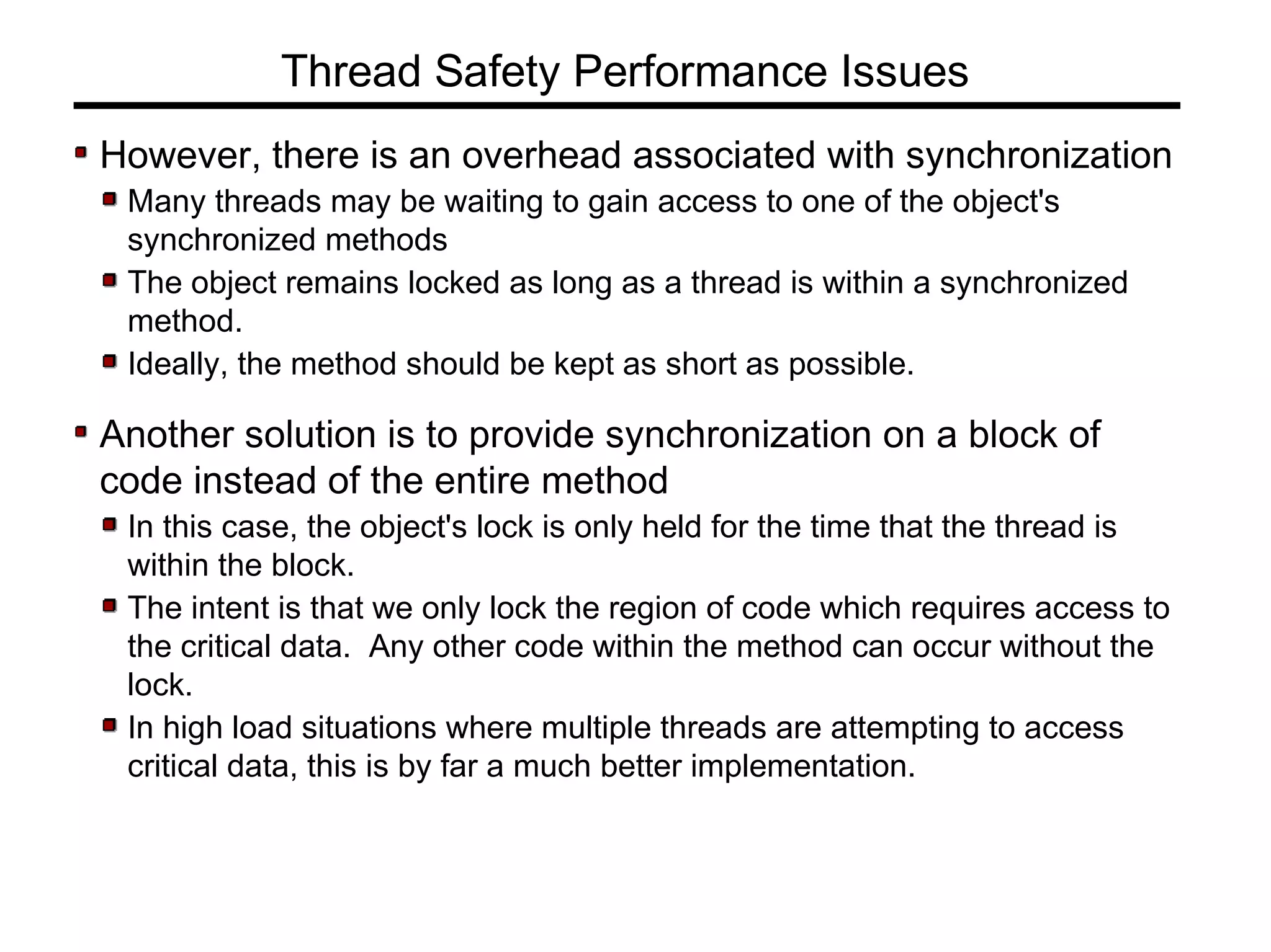 However, there is an overhead associated with synchronization
Many threads may be waiting to gain access to one of the object's
synchronized methods
The object remains locked as long as a thread is within a synchronized
method.
Ideally, the method should be kept as short as possible.
Another solution is to provide synchronization on a block of
code instead of the entire method
In this case, the object's lock is only held for the time that the thread is
within the block.
The intent is that we only lock the region of code which requires access to
the critical data. Any other code within the method can occur without the
lock.
In high load situations where multiple threads are attempting to access
critical data, this is by far a much better implementation.
Thread Safety Performance Issues
 