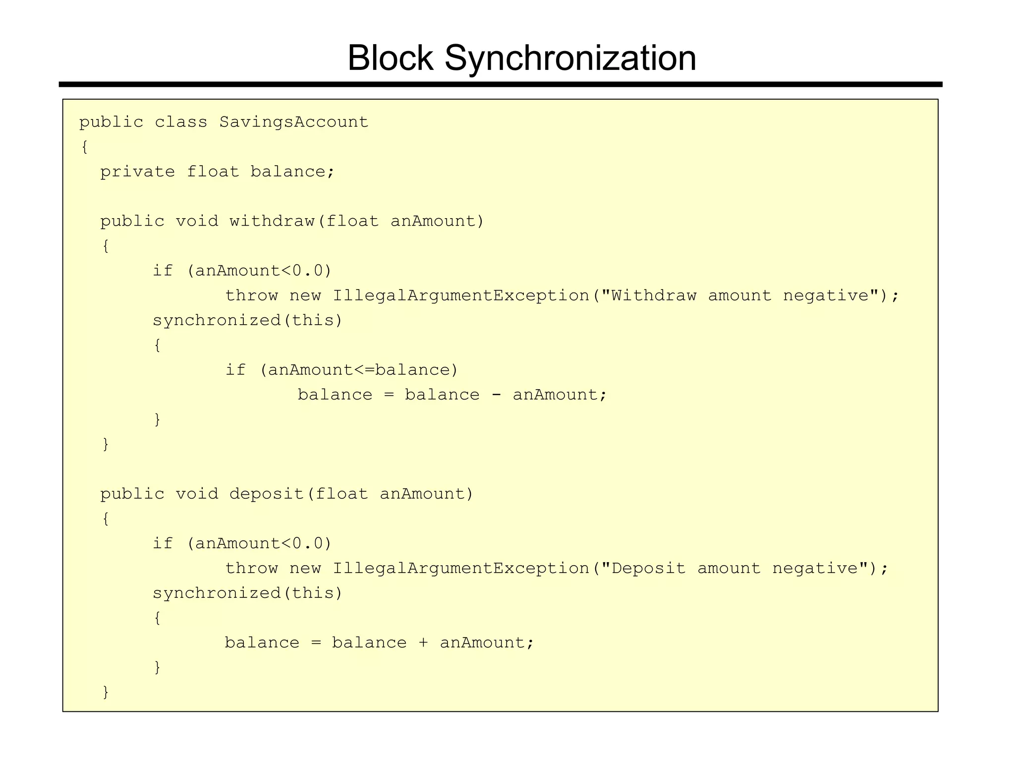public class SavingsAccount
{
private float balance;
public void withdraw(float anAmount)
{
if (anAmount<0.0)
throw new IllegalArgumentException("Withdraw amount negative");
synchronized(this)
{
if (anAmount<=balance)
balance = balance - anAmount;
}
}
public void deposit(float anAmount)
{
if (anAmount<0.0)
throw new IllegalArgumentException("Deposit amount negative");
synchronized(this)
{
balance = balance + anAmount;
}
}
Block Synchronization
 