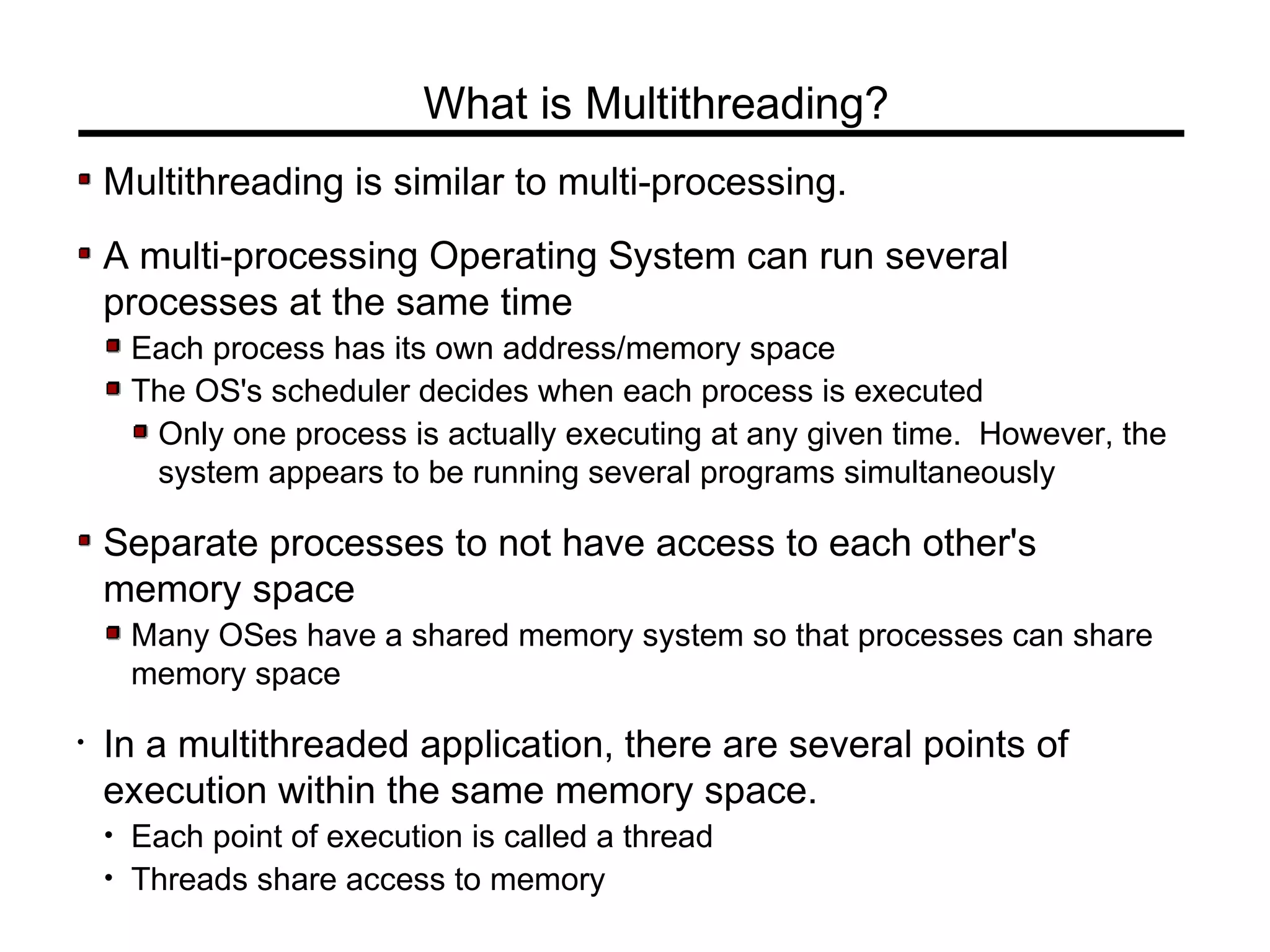 Multithreading is similar to multi-processing.
A multi-processing Operating System can run several
processes at the same time
Each process has its own address/memory space
The OS's scheduler decides when each process is executed
Only one process is actually executing at any given time. However, the
system appears to be running several programs simultaneously
Separate processes to not have access to each other's
memory space
Many OSes have a shared memory system so that processes can share
memory space
• In a multithreaded application, there are several points of
execution within the same memory space.
• Each point of execution is called a thread
• Threads share access to memory
What is Multithreading?
 
