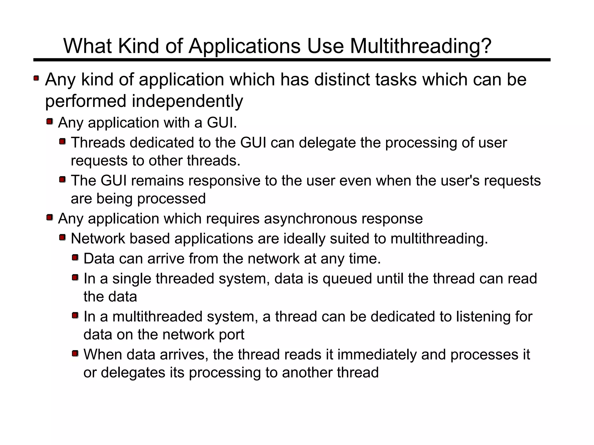 Any kind of application which has distinct tasks which can be
performed independently
Any application with a GUI.
Threads dedicated to the GUI can delegate the processing of user
requests to other threads.
The GUI remains responsive to the user even when the user's requests
are being processed
Any application which requires asynchronous response
Network based applications are ideally suited to multithreading.
Data can arrive from the network at any time.
In a single threaded system, data is queued until the thread can read
the data
In a multithreaded system, a thread can be dedicated to listening for
data on the network port
When data arrives, the thread reads it immediately and processes it
or delegates its processing to another thread
What Kind of Applications Use Multithreading?
 