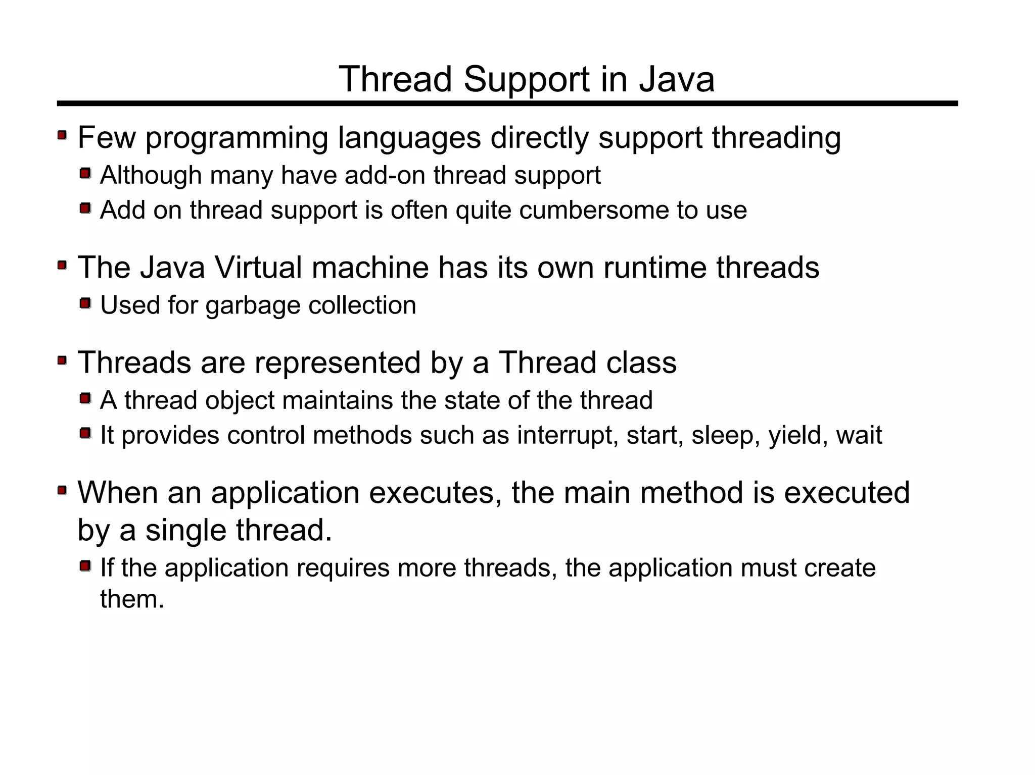 Few programming languages directly support threading
Although many have add-on thread support
Add on thread support is often quite cumbersome to use
The Java Virtual machine has its own runtime threads
Used for garbage collection
Threads are represented by a Thread class
A thread object maintains the state of the thread
It provides control methods such as interrupt, start, sleep, yield, wait
When an application executes, the main method is executed
by a single thread.
If the application requires more threads, the application must create
them.
Thread Support in Java
 