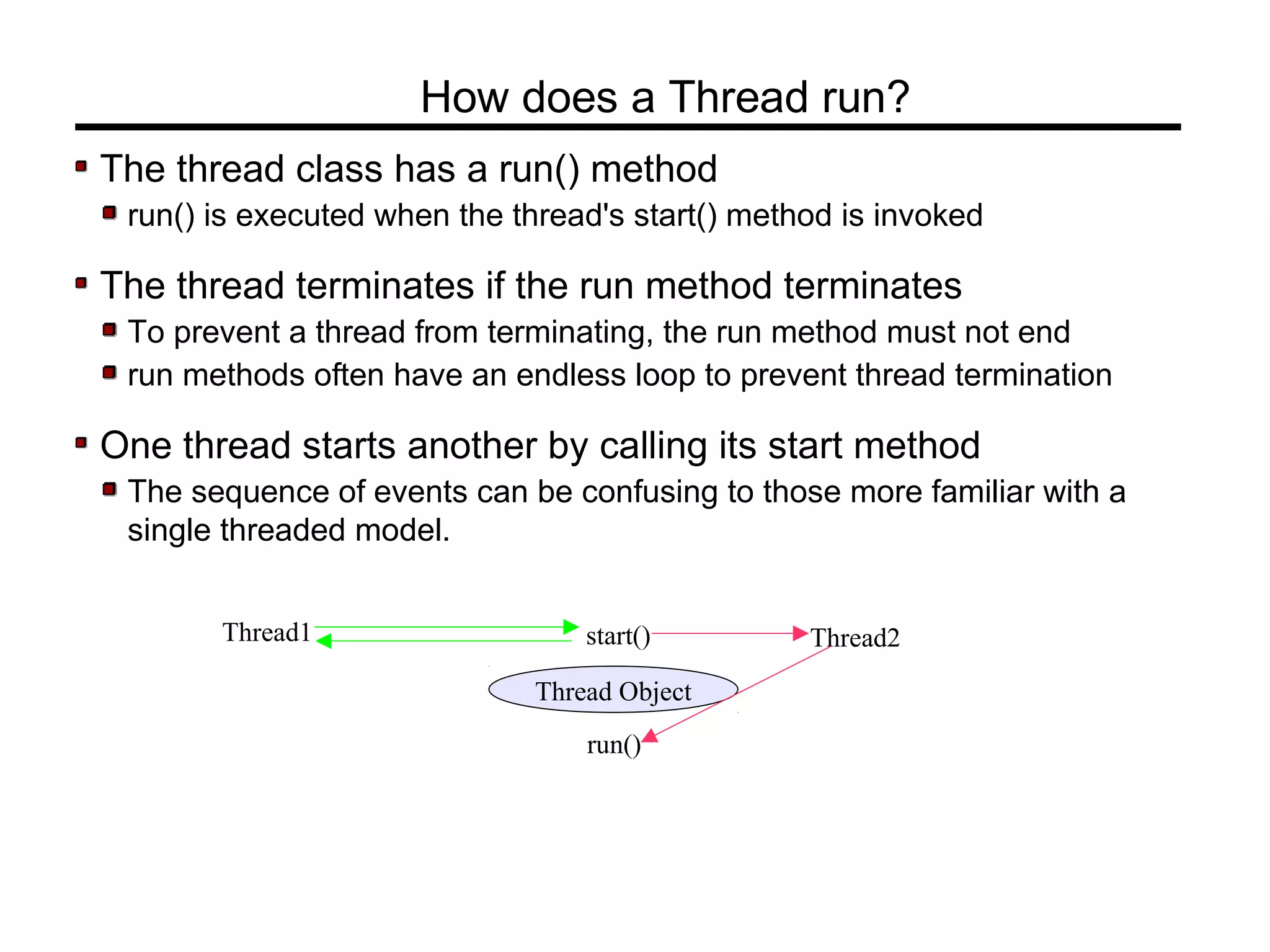 The thread class has a run() method
run() is executed when the thread's start() method is invoked
The thread terminates if the run method terminates
To prevent a thread from terminating, the run method must not end
run methods often have an endless loop to prevent thread termination
One thread starts another by calling its start method
The sequence of events can be confusing to those more familiar with a
single threaded model.
How does a Thread run?
Thread1
Thread Object
start() Thread2
run()
 