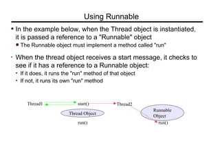 In the example below, when the Thread object is instantiated,
it is passed a reference to a "Runnable" object
The Runnable object must implement a method called "run"
• When the thread object receives a start message, it checks to
see if it has a reference to a Runnable object:
• If it does, it runs the "run" method of that object
• If not, it runs its own "run" method
Using Runnable
Thread1
Thread Object
start() Thread2
run()
Runnable
Object
run()
 