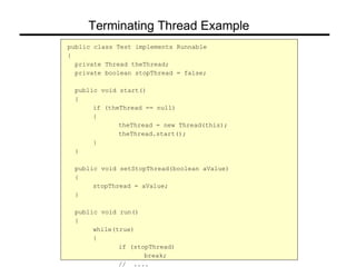 public class Test implements Runnable
{
private Thread theThread;
private boolean stopThread = false;
public void start()
{
if (theThread == null)
{
theThread = new Thread(this);
theThread.start();
}
}
public void setStopThread(boolean aValue)
{
stopThread = aValue;
}
public void run()
{
while(true)
{
if (stopThread)
break;
// ....
Terminating Thread Example
 