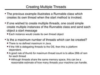 The previous example illustrates a Runnable class which
creates its own thread when the start method is invoked.
If one wished to create multiple threads, one could simple
create multiple instances of the Runnable class and send each
object a start message
Each instance would create its own thread object
Is the a maximum number of threads which can be created?
There is no defined maximum in Java.
If the VM is delegating threads to the OS, then this is platform
dependent.
A good rule of thumb for maximum thread count is to allow 2Mb of ram
for each thread
Although threads share the same memory space, this can be a
reasonable estimate of how many threads your machine can handle.
Creating Multiple Threads
 