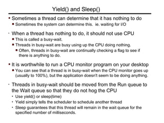 Sometimes a thread can determine that it has nothing to do
Sometimes the system can determine this. ie. waiting for I/O
• When a thread has nothing to do, it should not use CPU
This is called a busy-wait.
Threads in busy-wait are busy using up the CPU doing nothing.
Often, threads in busy-wait are continually checking a flag to see if
there is anything to do.
It is worthwhile to run a CPU monitor program on your desktop
You can see that a thread is in busy-wait when the CPU monitor goes up
(usually to 100%), but the application doesn't seem to be doing anything.
• Threads in busy-wait should be moved from the Run queue to
the Wait queue so that they do not hog the CPU
• Use yield() or sleep(time)
• Yield simply tells the scheduler to schedule another thread
• Sleep guarantees that this thread will remain in the wait queue for the
specified number of milliseconds.
Yield() and Sleep()
 
