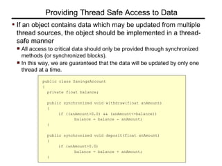 If an object contains data which may be updated from multiple
thread sources, the object should be implemented in a thread-
safe manner
All access to critical data should only be provided through synchronized
methods (or synchronized blocks).
In this way, we are guaranteed that the data will be updated by only one
thread at a time.
Providing Thread Safe Access to Data
public class SavingsAccount
{
private float balance;
public synchronized void withdraw(float anAmount)
{
if ((anAmount>0.0) && (anAmount<=balance))
balance = balance - anAmount;
}
public synchronized void deposit(float anAmount)
{
if (anAmount>0.0)
balance = balance + anAmount;
}
 