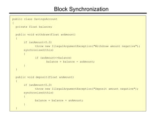 public class SavingsAccount
{
private float balance;
public void withdraw(float anAmount)
{
if (anAmount<0.0)
throw new IllegalArgumentException("Withdraw amount negative");
synchronized(this)
{
if (anAmount<=balance)
balance = balance - anAmount;
}
}
public void deposit(float anAmount)
{
if (anAmount<0.0)
throw new IllegalArgumentException("Deposit amount negative");
synchronized(this)
{
balance = balance + anAmount;
}
}
Block Synchronization
 