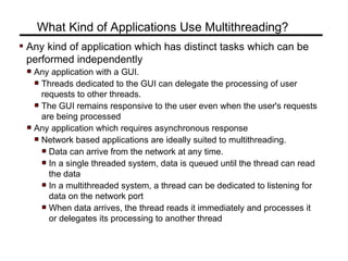 Any kind of application which has distinct tasks which can be
performed independently
Any application with a GUI.
Threads dedicated to the GUI can delegate the processing of user
requests to other threads.
The GUI remains responsive to the user even when the user's requests
are being processed
Any application which requires asynchronous response
Network based applications are ideally suited to multithreading.
Data can arrive from the network at any time.
In a single threaded system, data is queued until the thread can read
the data
In a multithreaded system, a thread can be dedicated to listening for
data on the network port
When data arrives, the thread reads it immediately and processes it
or delegates its processing to another thread
What Kind of Applications Use Multithreading?
 