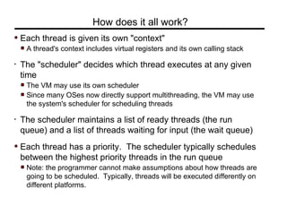 Each thread is given its own "context"
A thread's context includes virtual registers and its own calling stack
• The "scheduler" decides which thread executes at any given
time
The VM may use its own scheduler
Since many OSes now directly support multithreading, the VM may use
the system's scheduler for scheduling threads
• The scheduler maintains a list of ready threads (the run
queue) and a list of threads waiting for input (the wait queue)
Each thread has a priority. The scheduler typically schedules
between the highest priority threads in the run queue
Note: the programmer cannot make assumptions about how threads are
going to be scheduled. Typically, threads will be executed differently on
different platforms.
How does it all work?
 