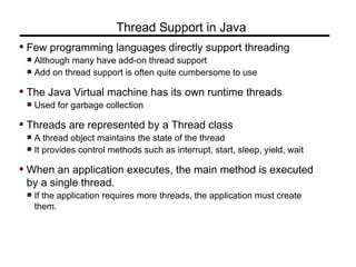 Few programming languages directly support threading
Although many have add-on thread support
Add on thread support is often quite cumbersome to use
The Java Virtual machine has its own runtime threads
Used for garbage collection
Threads are represented by a Thread class
A thread object maintains the state of the thread
It provides control methods such as interrupt, start, sleep, yield, wait
When an application executes, the main method is executed
by a single thread.
If the application requires more threads, the application must create
them.
Thread Support in Java
 