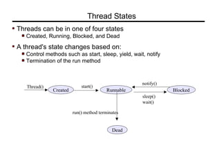 Threads can be in one of four states
Created, Running, Blocked, and Dead
A thread's state changes based on:
Control methods such as start, sleep, yield, wait, notify
Termination of the run method
Thread States
Created Runnable Blocked
Dead
start()Thread()
run() method terminates
sleep()
wait()
notify()
 