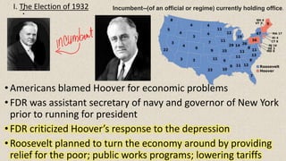 :
•Americans blamed Hoover for economic problems
•FDR was assistant secretary of navy and governor of New York
prior to running for president
•FDR criticized Hoover’s response to the depression
•Roosevelt planned to turn the economy around by providing
relief for the poor; public works programs; lowering tariffs
I. The Election of 1932 Incumbent--(of an official or regime) currently holding office.
 