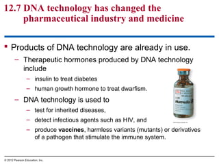 12.7 DNA technology has changed the
pharmaceutical industry and medicine
 Products of DNA technology are already in use.
– Therapeutic hormones produced by DNA technology
include
– insulin to treat diabetes
– human growth hormone to treat dwarfism.

– DNA technology is used to
– test for inherited diseases,
– detect infectious agents such as HIV, and
– produce vaccines, harmless variants (mutants) or derivatives
of a pathogen that stimulate the immune system.

© 2012 Pearson Education, Inc.

 
