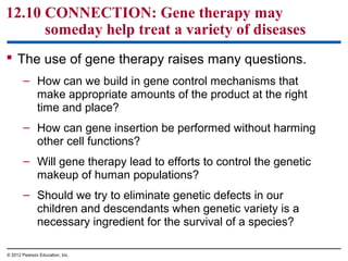 12.10 CONNECTION: Gene therapy may
someday help treat a variety of diseases
 The use of gene therapy raises many questions.
– How can we build in gene control mechanisms that
make appropriate amounts of the product at the right
time and place?
– How can gene insertion be performed without harming
other cell functions?
– Will gene therapy lead to efforts to control the genetic
makeup of human populations?
– Should we try to eliminate genetic defects in our
children and descendants when genetic variety is a
necessary ingredient for the survival of a species?
© 2012 Pearson Education, Inc.

 
