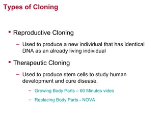 Types of Cloning

 Reproductive Cloning
– Used to produce a new individual that has identical
DNA as an already living individual

 Therapeutic Cloning
– Used to produce stem cells to study human
development and cure disease.
– Growing Body Parts – 60 Minutes video
– Replacing Body Parts - NOVA

 