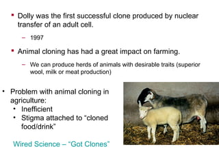  Dolly was the first successful clone produced by nuclear
transfer of an adult cell.
– 1997

 Animal cloning has had a great impact on farming.
– We can produce herds of animals with desirable traits (superior
wool, milk or meat production)

• Problem with animal cloning in
agriculture:
• Inefficient
• Stigma attached to “cloned
food/drink”
Wired Science – “Got Clones”

 