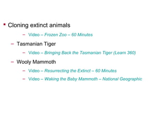  Cloning extinct animals
– Video – Frozen Zoo – 60 Minutes

– Tasmanian Tiger
– Video – Bringing Back the Tasmanian Tiger (Learn 360)

– Wooly Mammoth
– Video – Resurrecting the Extinct – 60 Minutes
– Video – Waking the Baby Mammoth – National Geographic

 