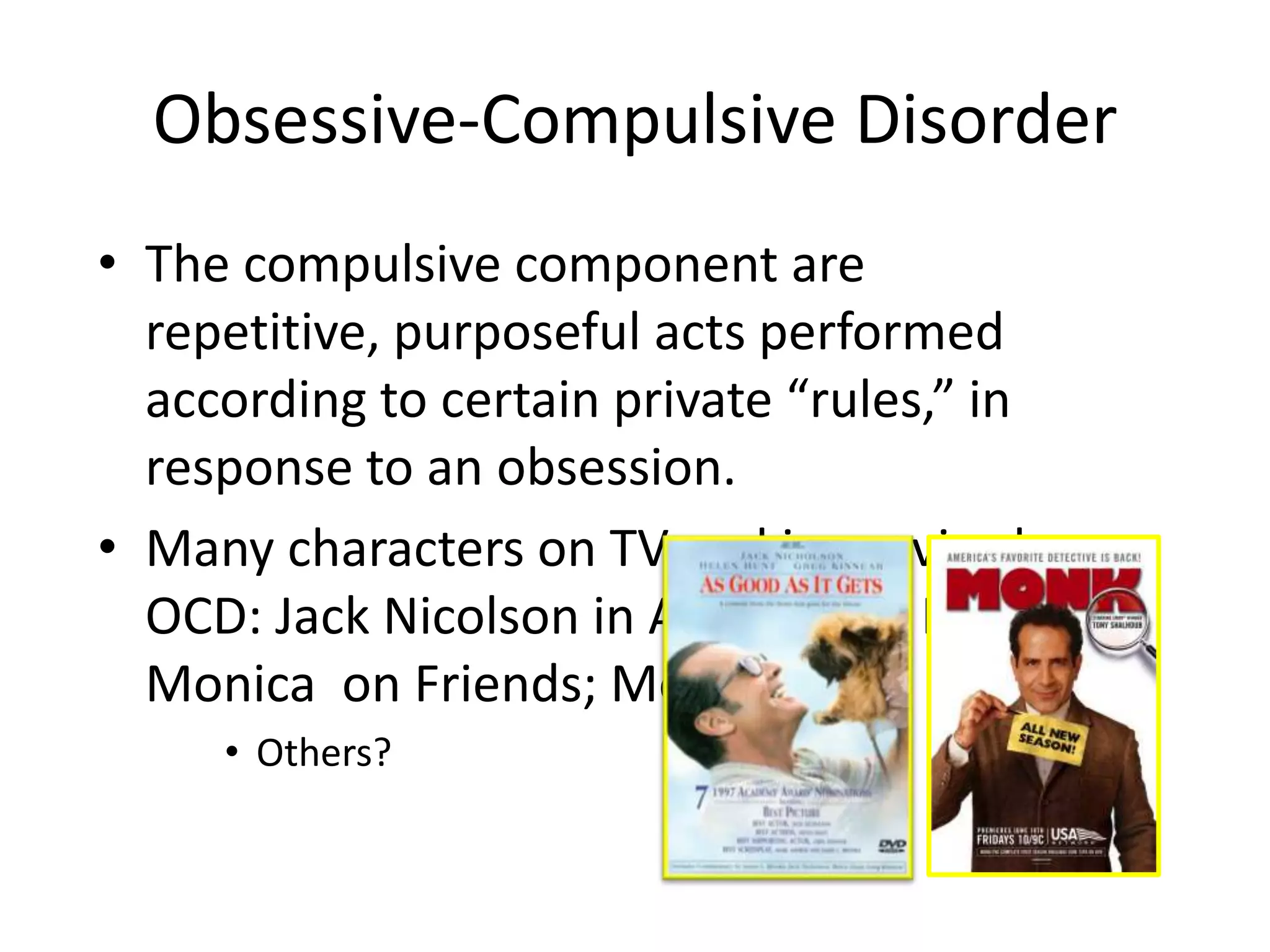 Obsessive-Compulsive Disorder
• The compulsive component are
repetitive, purposeful acts performed
according to certain private “rules,” in
response to an obsession.
• Many characters on TV and in movies have
OCD: Jack Nicolson in As Good As It Gets;
Monica on Friends; Monk
• Others?
 