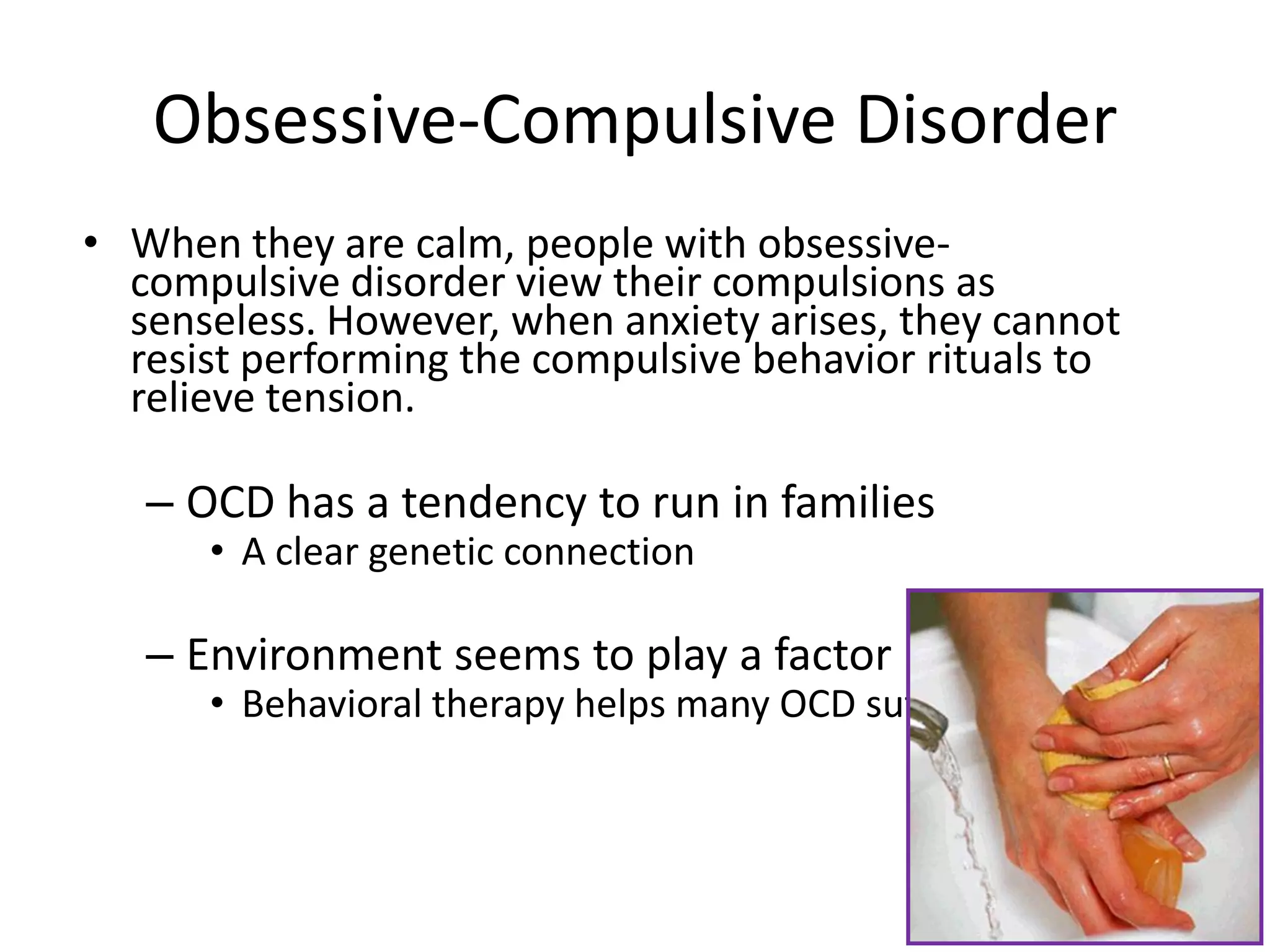 Obsessive-Compulsive Disorder
• When they are calm, people with obsessive-
compulsive disorder view their compulsions as
senseless. However, when anxiety arises, they cannot
resist performing the compulsive behavior rituals to
relieve tension.
– OCD has a tendency to run in families
• A clear genetic connection
– Environment seems to play a factor
• Behavioral therapy helps many OCD sufferers
 