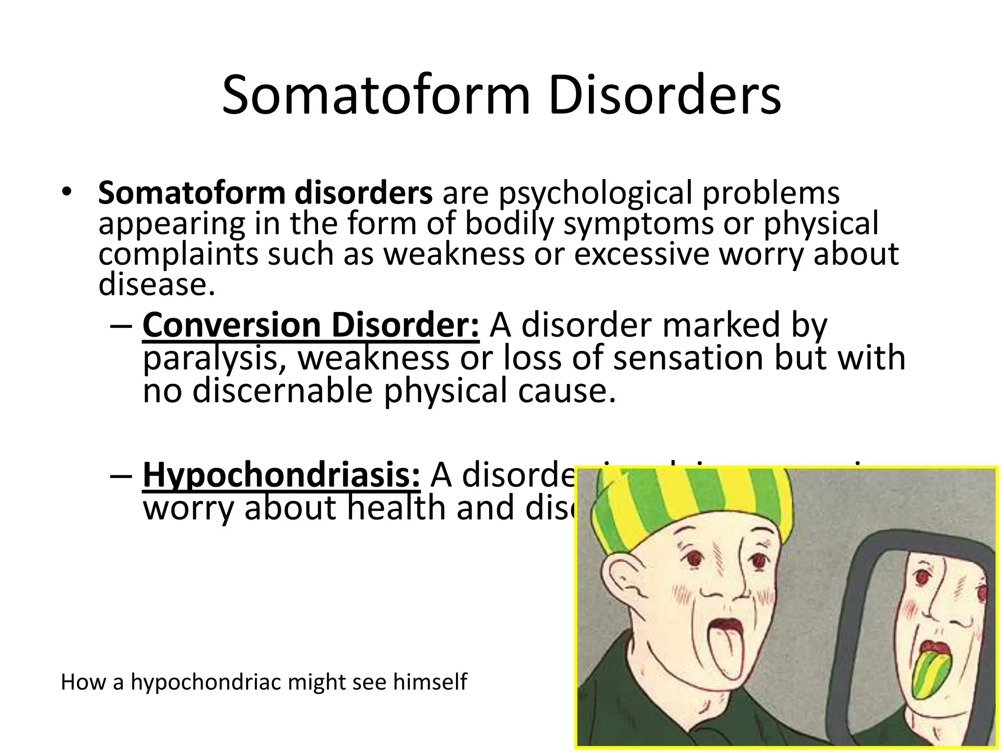 Somatoform Disorders
• Somatoform disorders are psychological problems
appearing in the form of bodily symptoms or physical
complaints such as weakness or excessive worry about
disease.
– Conversion Disorder: A disorder marked by
paralysis, weakness or loss of sensation but with
no discernable physical cause.
– Hypochondriasis: A disorder involving excessive
worry about health and disease.
How a hypochondriac might see himself
 