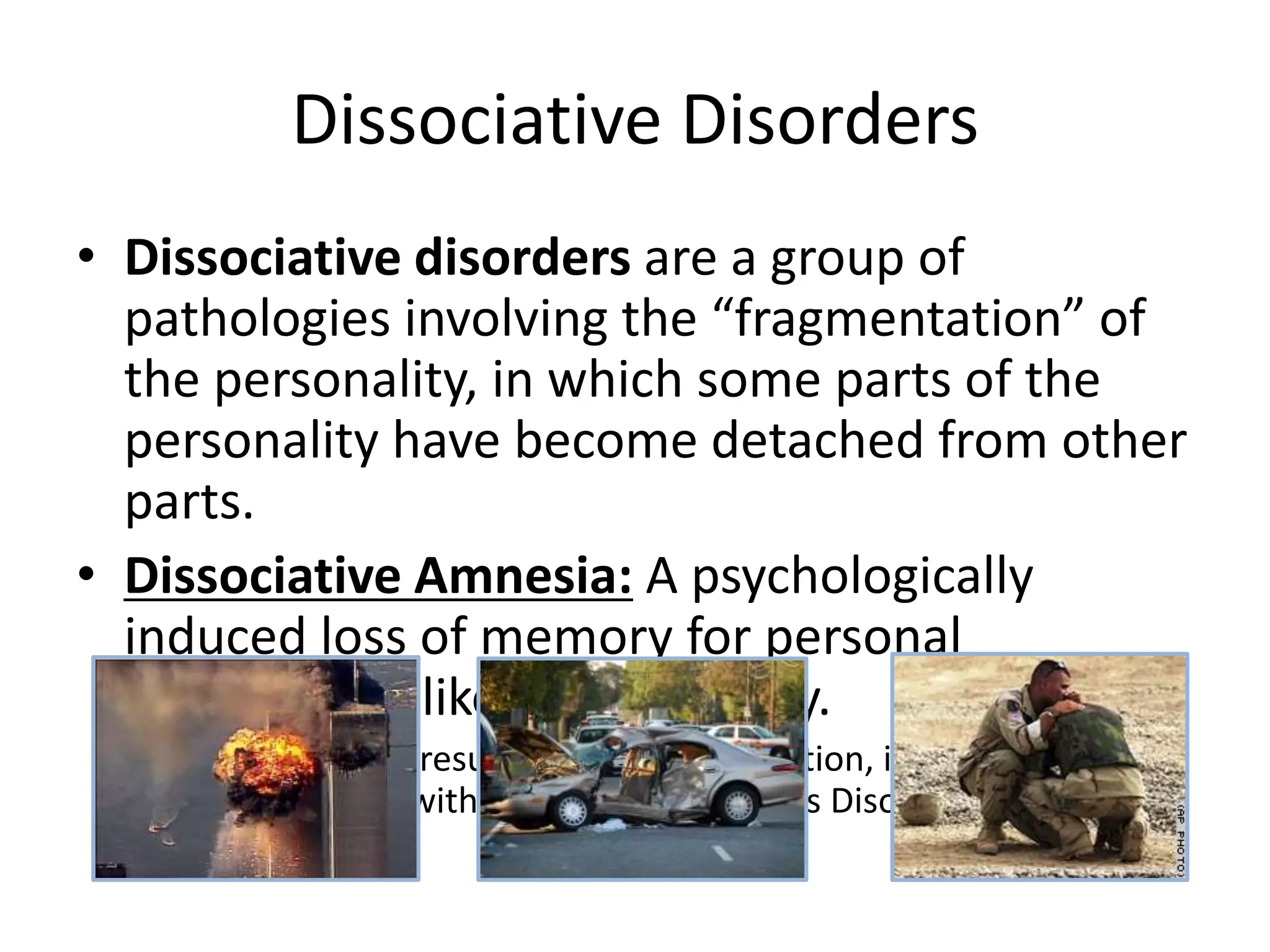 Dissociative Disorders
• Dissociative disorders are a group of
pathologies involving the “fragmentation” of
the personality, in which some parts of the
personality have become detached from other
parts.
• Dissociative Amnesia: A psychologically
induced loss of memory for personal
information, like one’s identity.
• Usually the result of a stressful situation, it is often
associated with Post Traumatic Stress Disorder (PTSD).
 